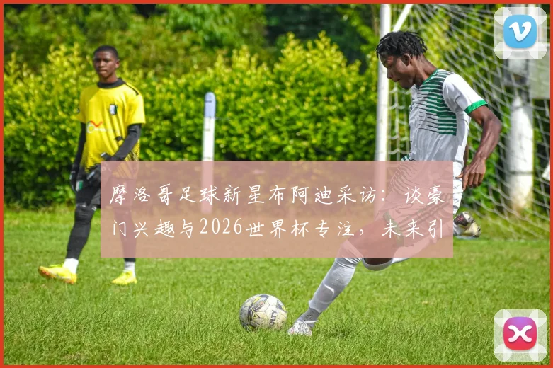 摩洛哥足球新星布阿迪采访：谈豪门兴趣与2026世界杯专注，未来引援动态解读