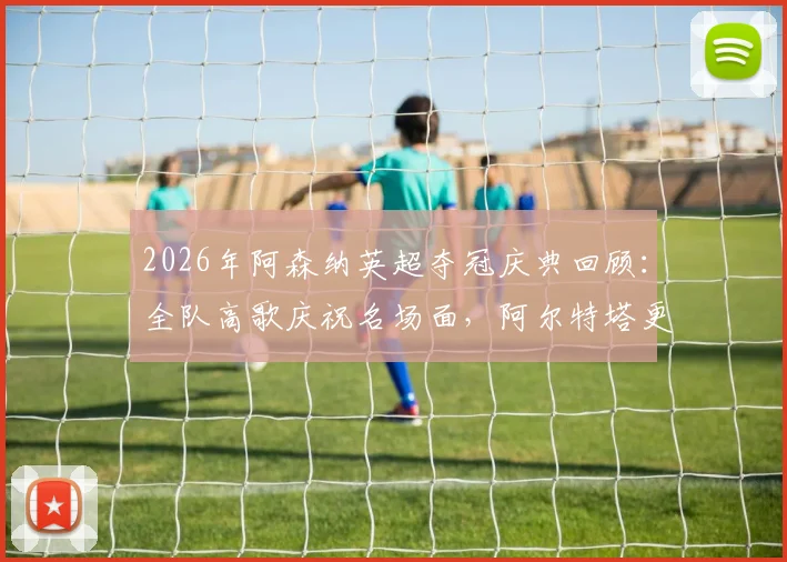 2026年阿森纳英超夺冠庆典回顾:全队高歌庆祝名场面,阿尔特塔更衣室激情演讲视频流出