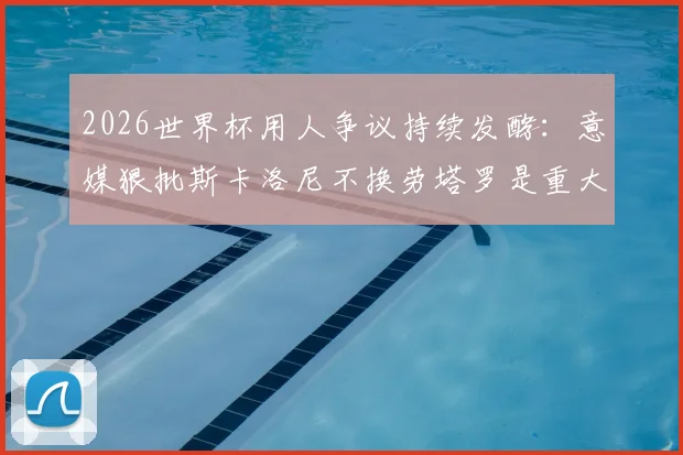 2026世界杯用人争议持续发酵：意媒狠批斯卡洛尼不换劳塔罗是重大错误，劳塔罗本人竟点赞认同