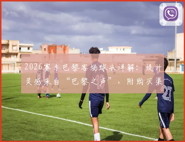 2026赛季巴黎客场球衣详解:设计灵感来自“巴黎之声”,附购买渠道与球员版_球迷版区别指南