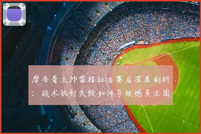 摩洛哥主帅雷格拉吉赛后深度剖析:战术执行失败如何导致憾负法国,我们如何从世界杯半决赛失利中吸取教训
