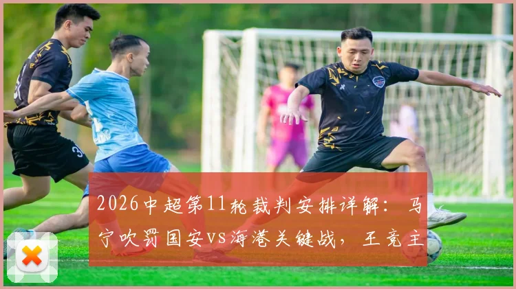 2026中超第11轮裁判安排详解：马宁吹罚国安vs海港关键战，王竞主哨沪渝之战引关注