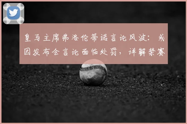 皇马主席弗洛伦蒂诺言论风波:或因发布会言论面临处罚,详解禁赛可能性及对皇马2026赛季影响