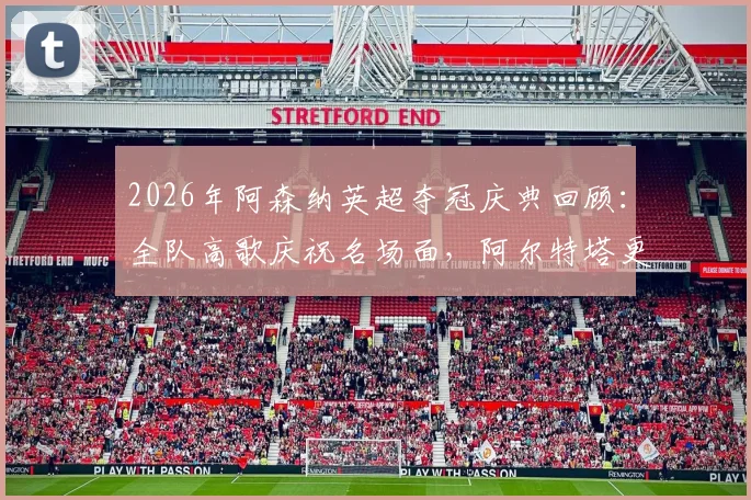 2026年阿森纳英超夺冠庆典回顾：全队高歌庆祝名场面，阿尔特塔更衣室激情演讲视频流出