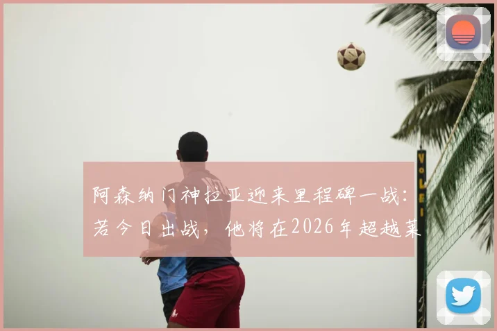 阿森纳门神拉亚迎来里程碑一战:若今日出战,他将在2026年超越莱曼,加冕队史欧冠出场第一门将