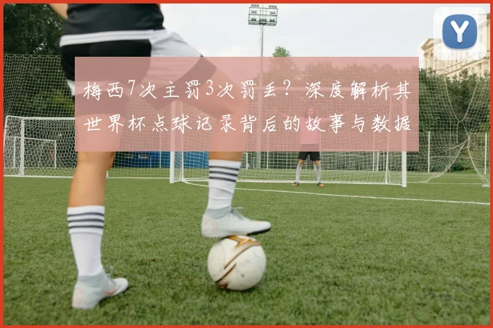 梅西7次主罚3次罚丢？深度解析其世界杯点球记录背后的故事与数据
