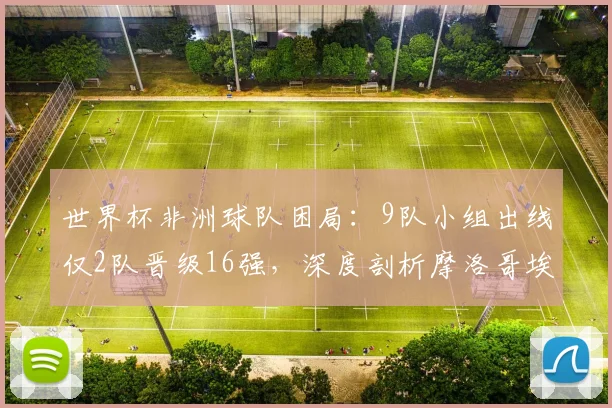 世界杯非洲球队困局：9队小组出线仅2队晋级16强，深度剖析摩洛哥埃及成功原因与整体瓶颈