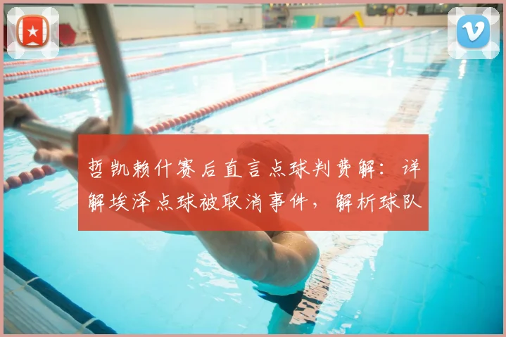 哲凯赖什赛后直言点球判费解：详解埃泽点球被取消事件，解析球队次回合翻盘信心来源