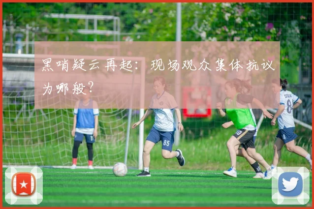 黑哨疑云再起:现场观众集体抗议为哪般?