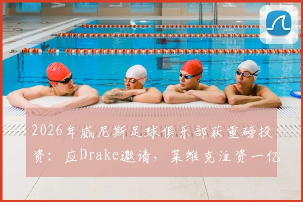 2026年威尼斯足球俱乐部获重磅投资：应Drake邀请，莱维克注资一亿欧元，球队规划与股东背景详解