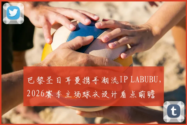 巴黎圣日耳曼携手潮流IP LABUBU,2026赛季主场球衣设计看点前瞻
