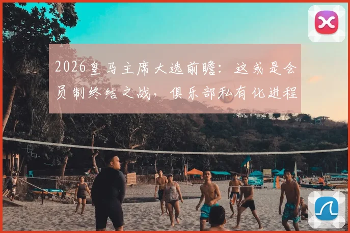 2026皇马主席大选前瞻：这或是会员制终结之战，俱乐部私有化进程深度分析