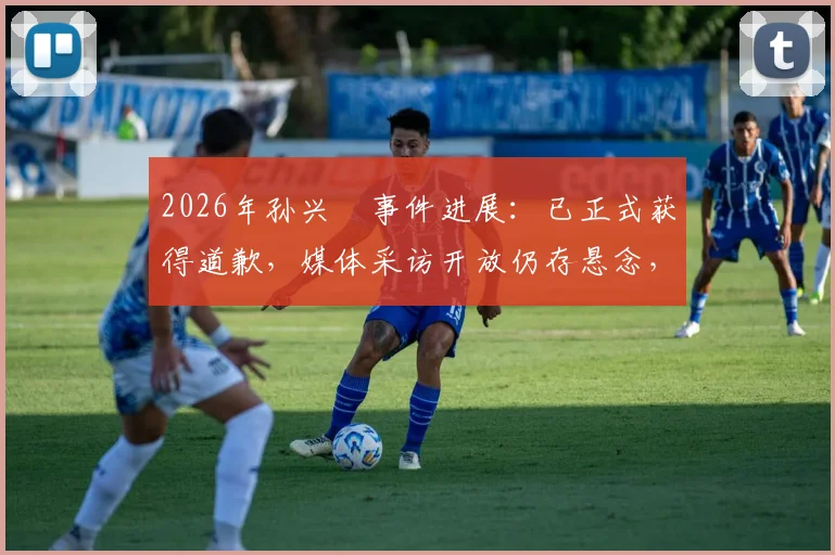 2026年孙兴慜事件进展:已正式获得道歉,媒体采访开放仍存悬念,韩媒深度跟进