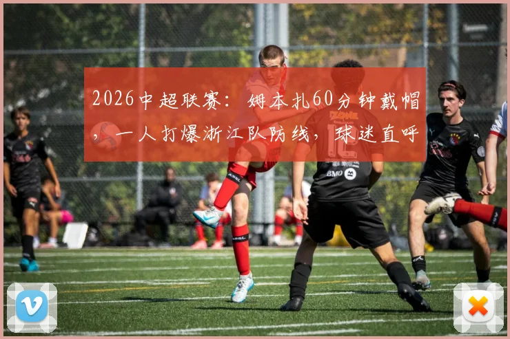 2026中超联赛:姆本扎60分钟戴帽,一人打爆浙江队防线,球迷直呼“这简直战神附体”