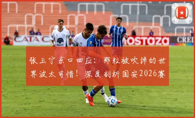 张玉宁亲口回应:那粒被吹掉的世界波太可惜!深度剖析国安2026赛季主场取分困境与破局之道