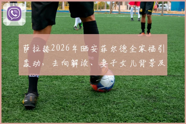 萨拉赫2026年晒安菲尔德全家福引轰动,去向解读、妻子女儿背景及球迷反应深度剖析