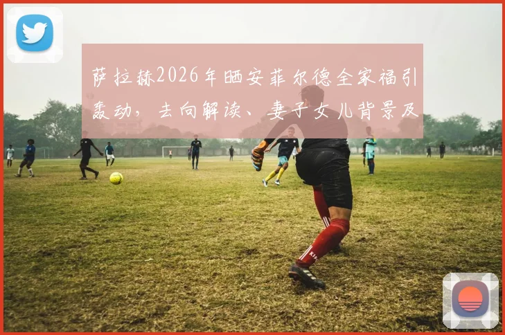 萨拉赫2026年晒安菲尔德全家福引轰动，去向解读、妻子女儿背景及球迷反应深度剖析