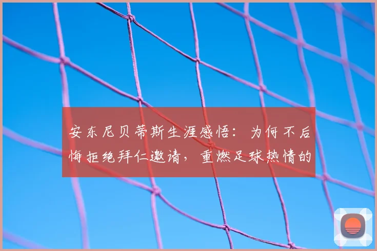 安东尼贝蒂斯生涯感悟：为何不后悔拒绝拜仁邀请，重燃足球热情的关键因素解析