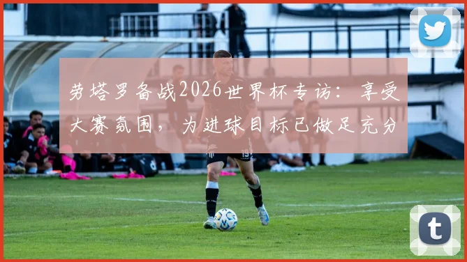 劳塔罗备战2026世界杯专访:享受大赛氛围,为进球目标已做足充分准备