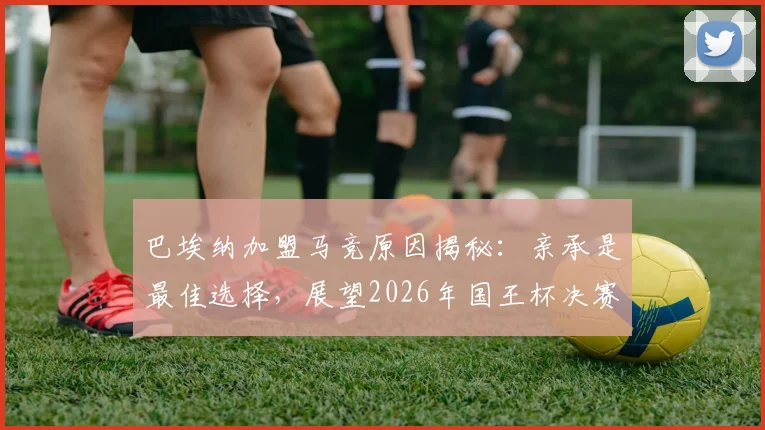 巴埃纳加盟马竞原因揭秘:亲承是最佳选择,展望2026年国王杯决赛前景与赛季表现