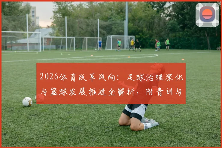 2026体育改革风向:足球治理深化与篮球发展推进全解析,附青训与校园落地影响指南