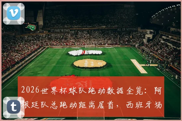 2026世界杯球队跑动数据全览：阿根廷队总跑动距离居首，西班牙场均跑动数据排名次席