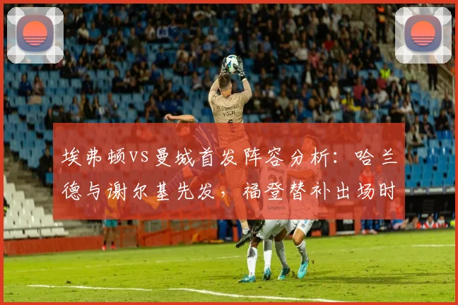 埃弗顿vs曼城首发阵容分析：哈兰德与谢尔基先发，福登替补出场时间及表现回顾，附2026赛季关键对决结果
