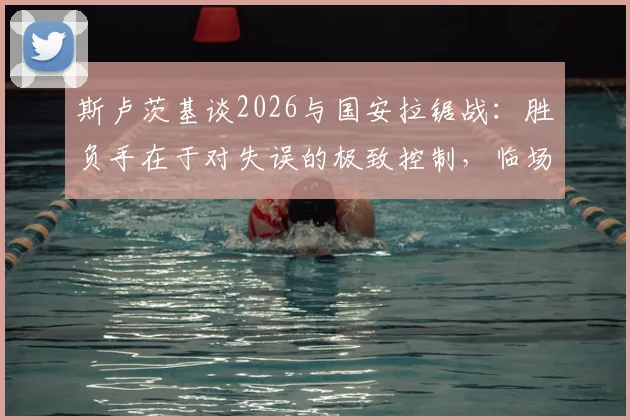 斯卢茨基谈2026与国安拉锯战：胜负手在于对失误的极致控制，临场指挥是关键