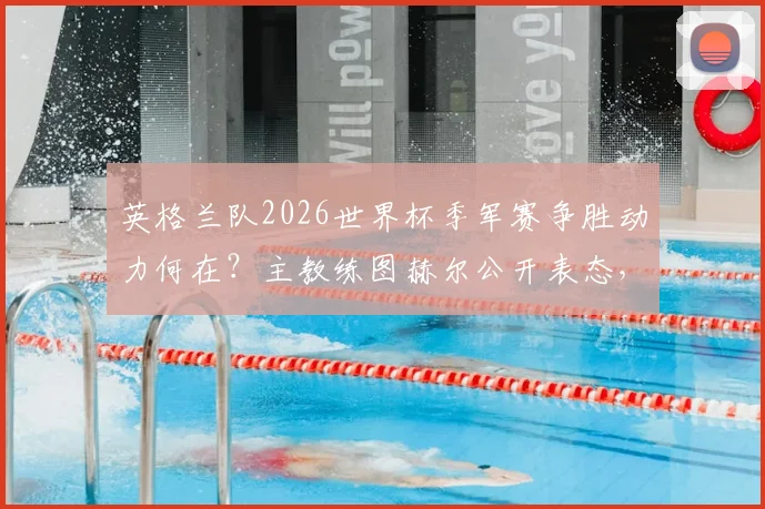 英格兰队2026世界杯季军赛争胜动力何在？主教练图赫尔公开表态，点出满意之处与核心球员