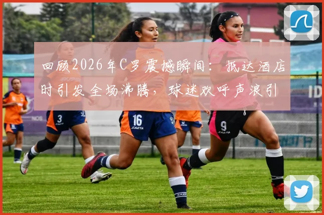 回顾2026年C罗震撼瞬间:抵达酒店时引发全场沸腾,球迷欢呼声浪引爆社交媒体热议
