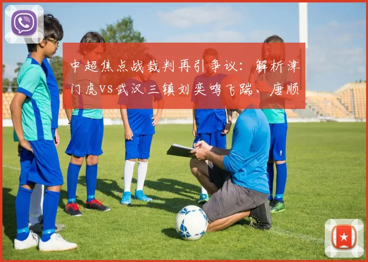 中超焦点战裁判再引争议:解析津门虎vs武汉三镇刘奕鸣飞踹、唐顺齐漏判点球全过程与官方评议结果