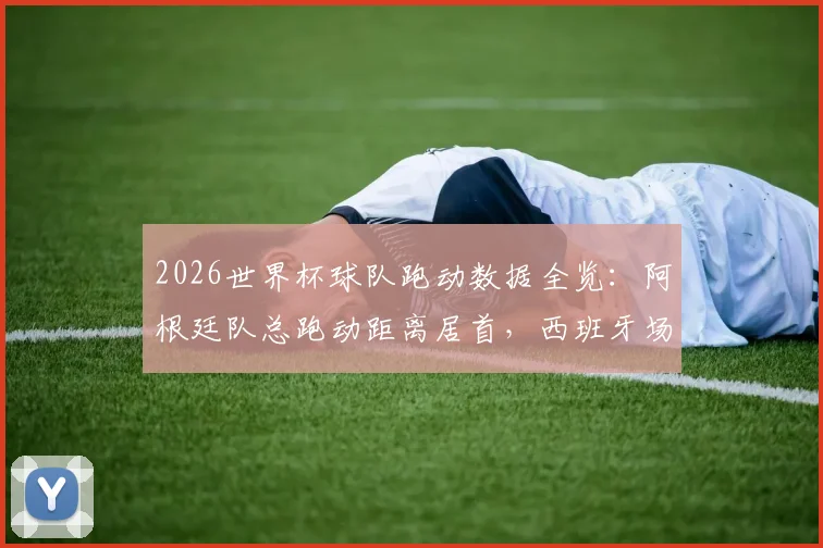 2026世界杯球队跑动数据全览:阿根廷队总跑动距离居首,西班牙场均跑动数据排名次席