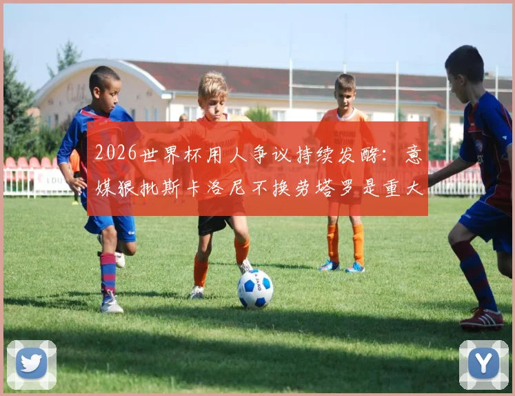 2026世界杯用人争议持续发酵:意媒狠批斯卡洛尼不换劳塔罗是重大错误,劳塔罗本人竟点赞认同