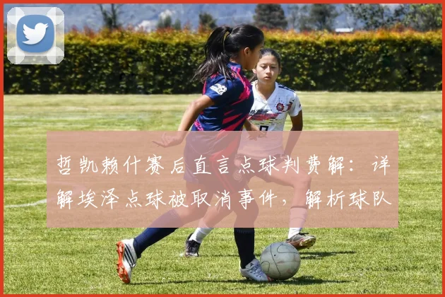 哲凯赖什赛后直言点球判费解:详解埃泽点球被取消事件,解析球队次回合翻盘信心来源