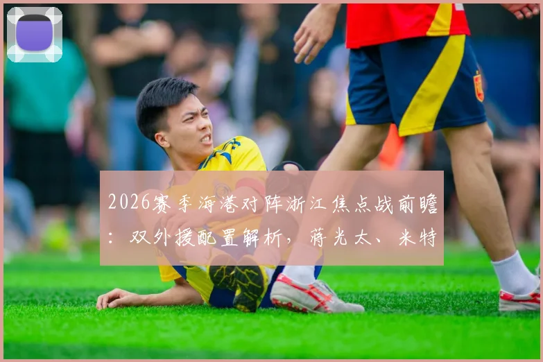 2026赛季海港对阵浙江焦点战前瞻:双外援配置解析,蒋光太、米特里策、王钰栋关键作用评估