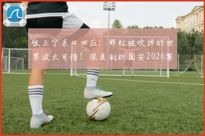 张玉宁亲口回应：那粒被吹掉的世界波太可惜！深度剖析国安2026赛季主场取分困境与破局之道