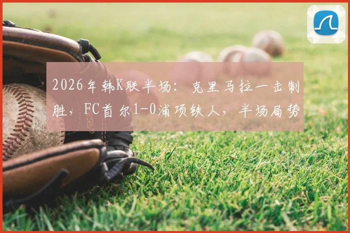 2026年韩K联半场:克里马拉一击制胜,FC首尔1-0浦项铁人,半场局势深度解析与全场展望