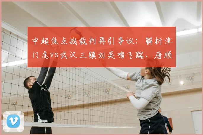 中超焦点战裁判再引争议：解析津门虎vs武汉三镇刘奕鸣飞踹、唐顺齐漏判点球全过程与官方评议结果