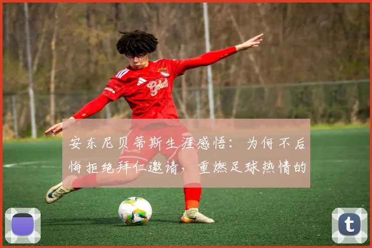 安东尼贝蒂斯生涯感悟:为何不后悔拒绝拜仁邀请,重燃足球热情的关键因素解析