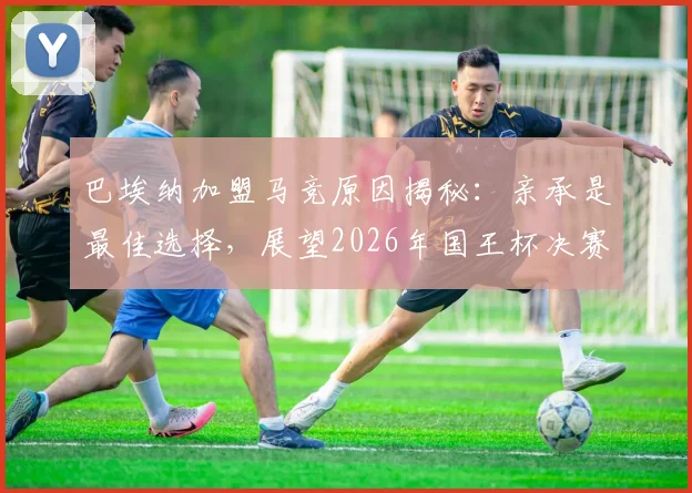 巴埃纳加盟马竞原因揭秘：亲承是最佳选择，展望2026年国王杯决赛前景与赛季表现