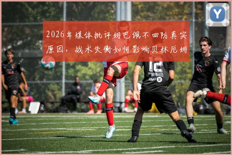 2026年媒体批评姆巴佩不回防真实原因，战术失衡如何影响贝林厄姆与维尼修斯场上发挥