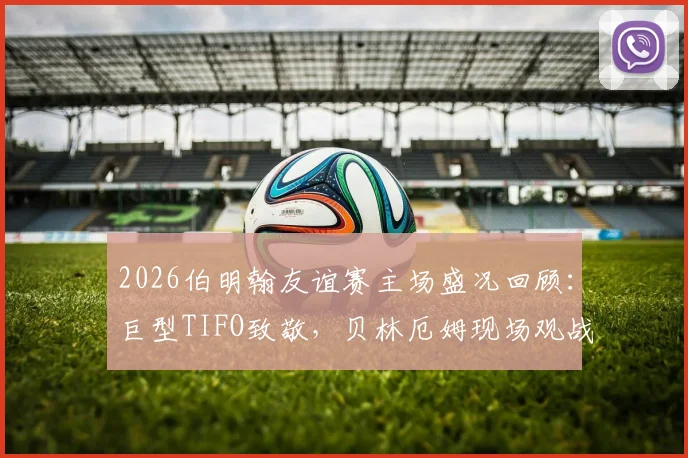 2026伯明翰友谊赛主场盛况回顾:巨型TIFO致敬,贝林厄姆现场观战引球迷沸腾