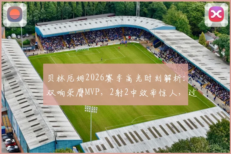 贝林厄姆2026赛季高光时刻解析：双响荣膺MVP，2射2中效率惊人，过人成功率75%！附比赛回放观看渠道