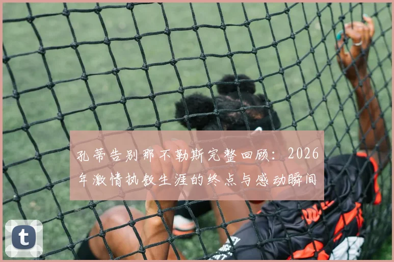 孔蒂告别那不勒斯完整回顾：2026年激情执教生涯的终点与感动瞬间，附战术遗产与未来展望