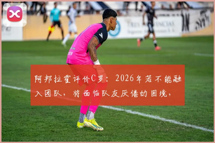阿邦拉霍评价C罗：2026年若不能融入团队，将面临队友厌倦的困境，个人主义与团队协作如何平衡？