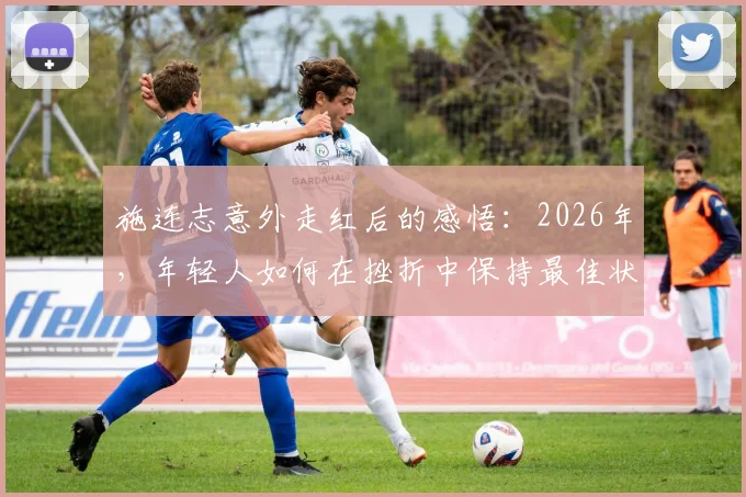 施连志意外走红后的感悟:2026年,年轻人如何在挫折中保持最佳状态并实现成长?