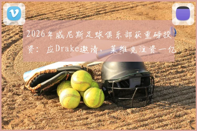 2026年威尼斯足球俱乐部获重磅投资:应Drake邀请,莱维克注资一亿欧元,球队规划与股东背景详解