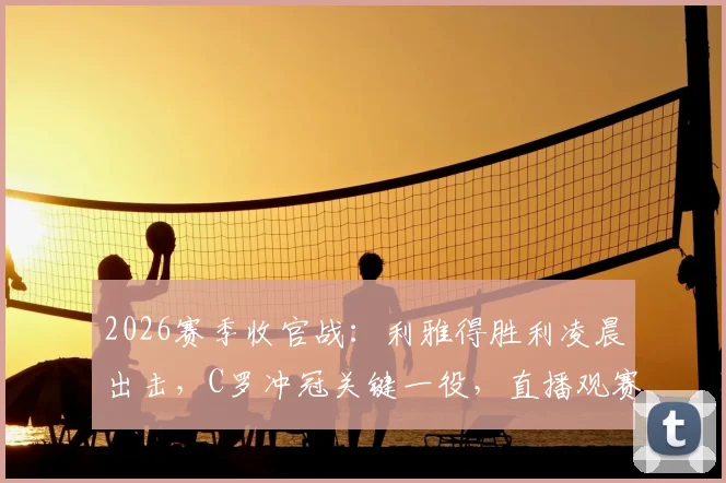 2026赛季收官战：利雅得胜利凌晨出击，C罗冲冠关键一役，直播观赛指南与夺冠形势全解析