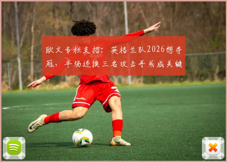 欧文专栏支招：英格兰队2026想夺冠，半场连换三名攻击手或成关键胜负手