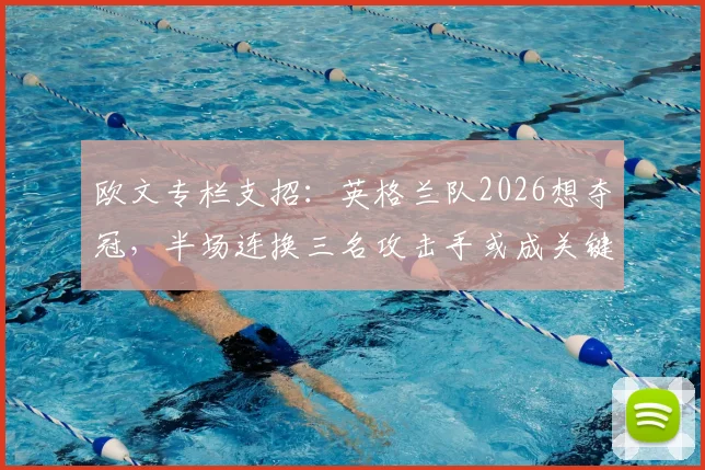 欧文专栏支招:英格兰队2026想夺冠,半场连换三名攻击手或成关键胜负手
